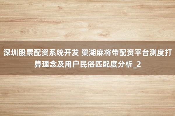 深圳股票配资系统开发 巢湖麻将带配资平台测度打算理念及用户民俗匹配度分析_2