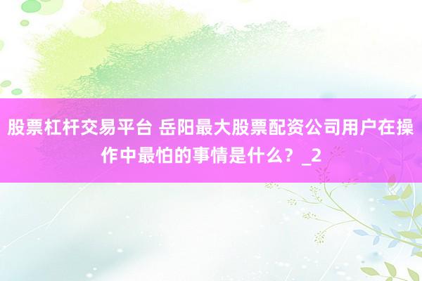 股票杠杆交易平台 岳阳最大股票配资公司用户在操作中最怕的事情是什么？_2
