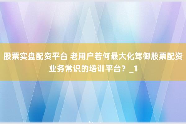 股票实盘配资平台 老用户若何最大化驾御股票配资业务常识的培训平台？_1