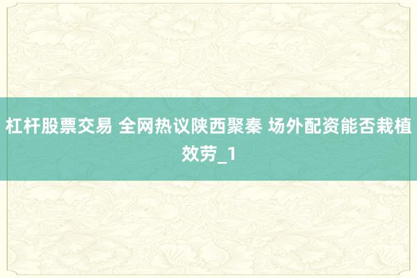 杠杆股票交易 全网热议陕西聚秦 场外配资能否栽植效劳_1