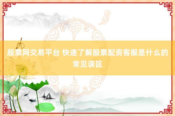 股票网交易平台 快速了解股票配资客服是什么的常见误区