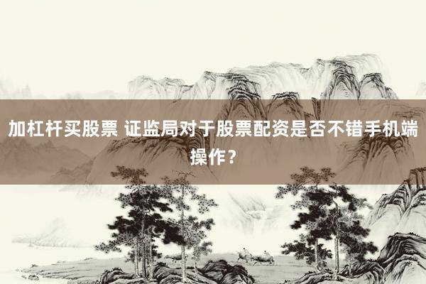 加杠杆买股票 证监局对于股票配资是否不错手机端操作？