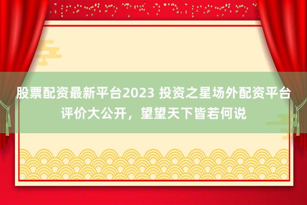 股票配资最新平台2023 投资之星场外配资平台评价大公开，望望天下皆若何说