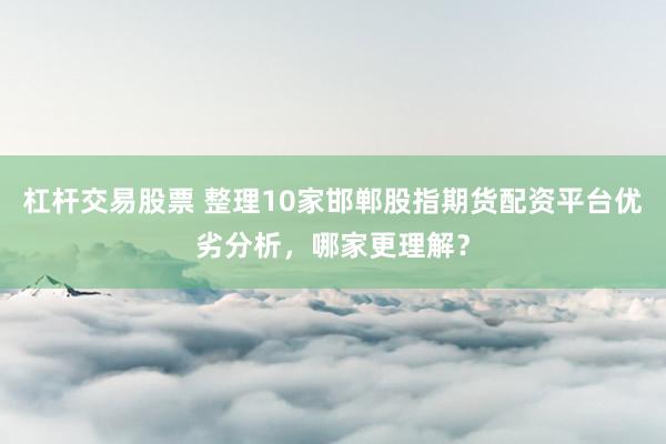 杠杆交易股票 整理10家邯郸股指期货配资平台优劣分析，哪家更理解？