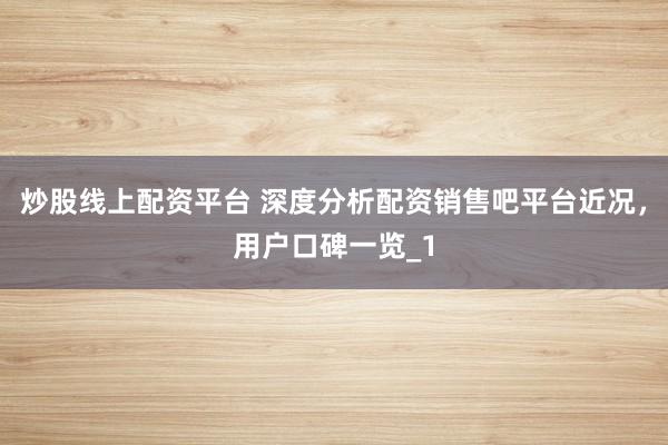 炒股线上配资平台 深度分析配资销售吧平台近况，用户口碑一览_1