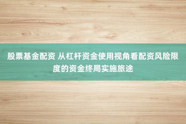 股票基金配资 从杠杆资金使用视角看配资风险限度的资金终局实施旅途