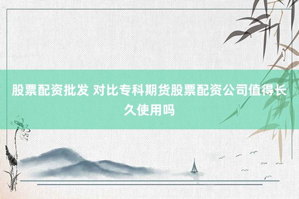 股票配资批发 对比专科期货股票配资公司值得长久使用吗