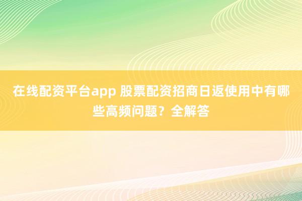 在线配资平台app 股票配资招商日返使用中有哪些高频问题？全解答
