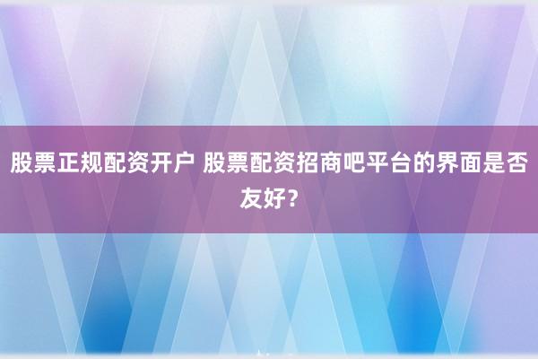 股票正规配资开户 股票配资招商吧平台的界面是否友好？