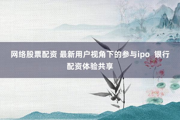 网络股票配资 最新用户视角下的参与ipo  银行配资体验共享