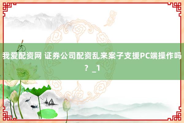 我爱配资网 证券公司配资乱来案子支援PC端操作吗？_1