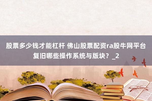 股票多少钱才能杠杆 佛山股票配资ra股牛网平台复旧哪些操作系统与版块？_2
