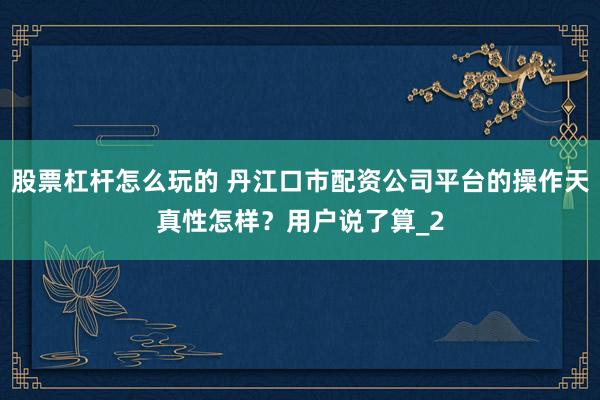 股票杠杆怎么玩的 丹江口市配资公司平台的操作天真性怎样？用户说了算_2