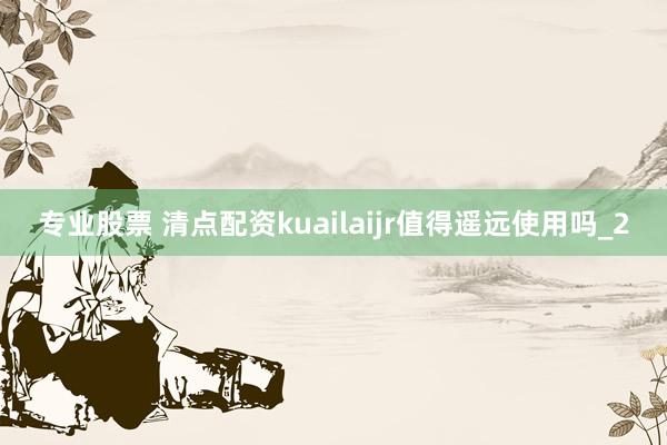 专业股票 清点配资kuailaijr值得遥远使用吗_2