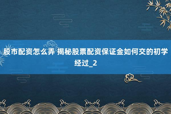 股市配资怎么弄 揭秘股票配资保证金如何交的初学经过_2