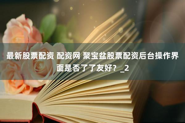 最新股票配资 配资网 聚宝盆股票配资后台操作界面是否了了友好？_2