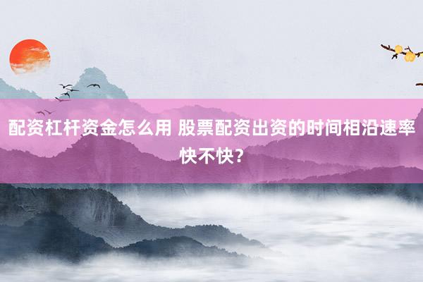 配资杠杆资金怎么用 股票配资出资的时间相沿速率快不快？