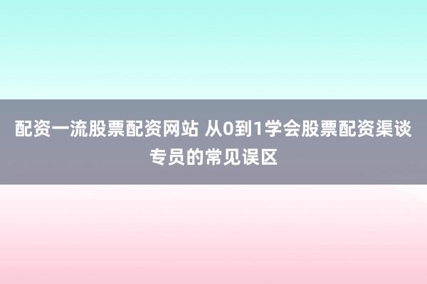 配资一流股票配资网站 从0到1学会股票配资渠谈专员的常见误区
