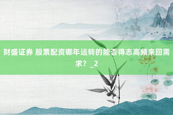 财盛证券 股票配资哪年运转的能否得志高频来回需求？_2