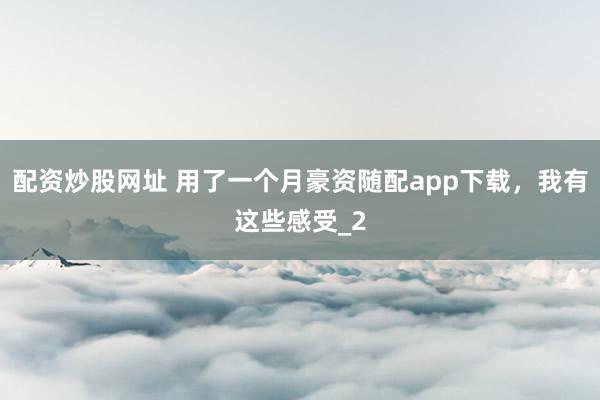 配资炒股网址 用了一个月豪资随配app下载,我有这些感受_2