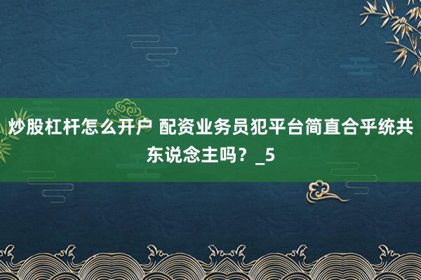 炒股杠杆怎么开户 配资业务员犯平台简直合乎统共东说念主吗？_5