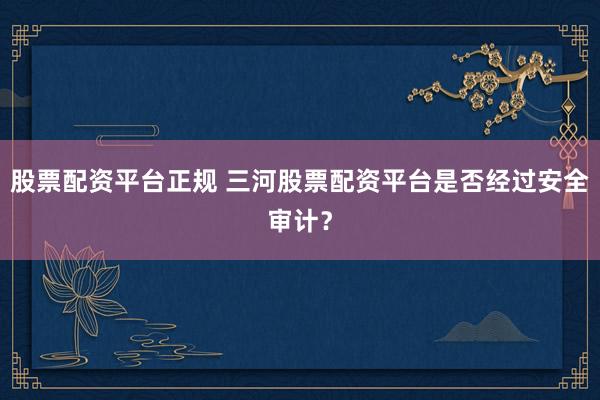 股票配资平台正规 三河股票配资平台是否经过安全审计？