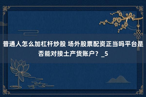 普通人怎么加杠杆炒股 场外股票配资正当吗平台是否能对接土产货账户?_5