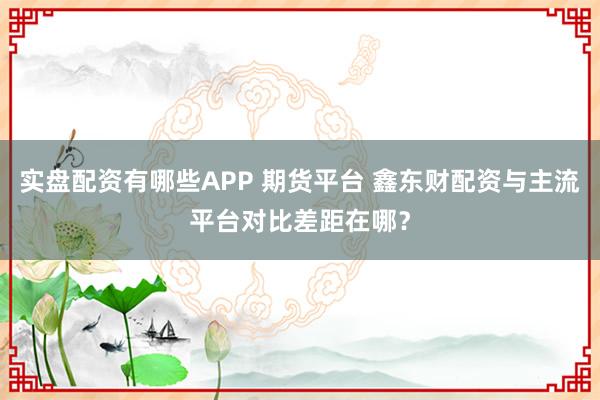 实盘配资有哪些APP 期货平台 鑫东财配资与主流平台对比差距在哪？