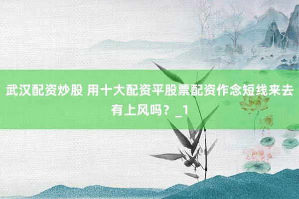武汉配资炒股 用十大配资平股票配资作念短线来去有上风吗？_1