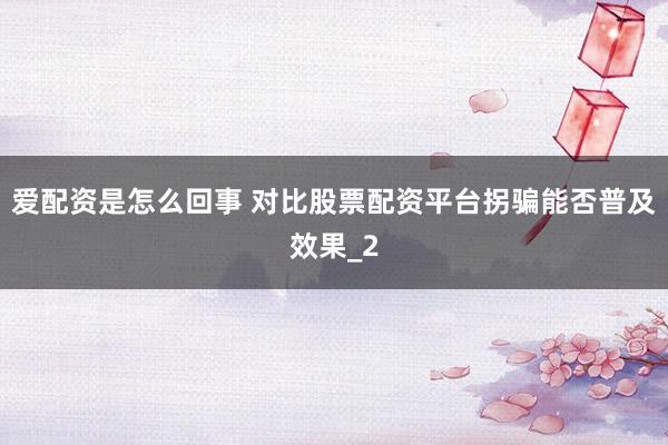 爱配资是怎么回事 对比股票配资平台拐骗能否普及效果_2
