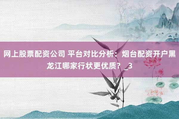 网上股票配资公司 平台对比分析：烟台配资开户黑龙江哪家行状更优质？_3
