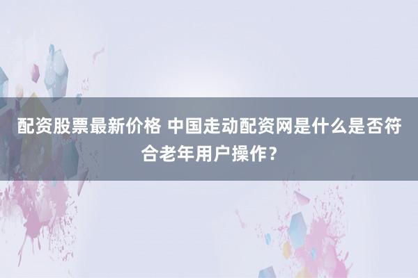 配资股票最新价格 中国走动配资网是什么是否符合老年用户操作？